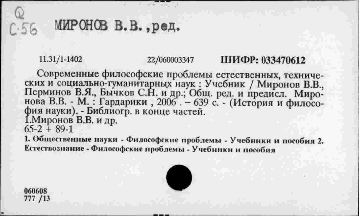 ﻿МИРОНСВ В.В. ,ред.
11.31/1-1402	22/060003347 ШИФР: 033470612
Современные философские проблемы естественных, технических и социально-гуманитарных наук : Учебник / Миронов В.В., Перминов В.Я., Бычков С.Н. и др.; Общ. ред. и предисл. Миронова В.В. - М. : Гардарики , 2006 . - 639 с. - (История и филосо-^ия науки). - Библиогр. в конце частей.
Миронов В.В. и др.
65-2 + 89-1
1. Общественные науки - Философе-кие проблемы - Учебники и пособия 2. Естествознание - Философские проблемы - Учебники и пособия
060608
777 /13